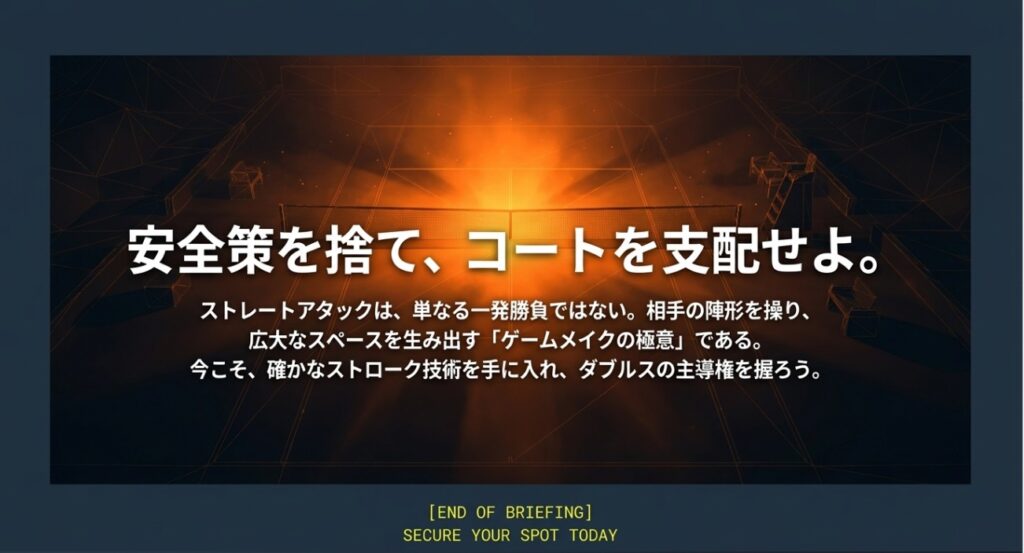 ビジュアル要素: 締めくくりのメッセージが中央に配置された画像です。


テキスト情報: メインコピーとして「安全策を捨て、コートを支配せよ。」と記されています 。


テキスト情報: 「ストレートアタックは、単なる一発勝負ではない。相手の陣形を操り、広大なスペースを生み出す『ゲームメイクの極意』・」と解説されています 。


テキスト情報: 続いて「今こそ、確かなストローク技術を手に入れ、ダブルスの主導権を握ろう。」と締めくくられています 。


テキスト情報: 最下部に「[END OF BRIEFING]」および「SECURE YOUR SPOT TODAY」と記載されています 。
